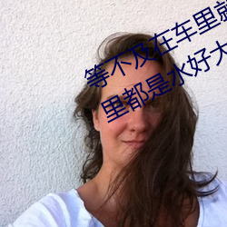 等不(bù)及在车里就(jiù)要了(le)6次 你弄(nòng)得人家里都是水好大