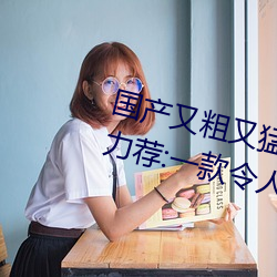 国产又粗又猛又爽又黄的视频小编力荐:一款令人欲望横生的