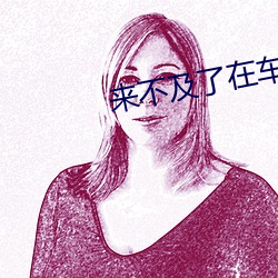 来(來)不及(及)了(了)在车C