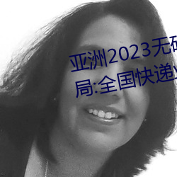 亚(yà)洲2023无矿砖码砖区:国家邮政(zhèng)局:全国快递业(yè)务量突破(pò)400