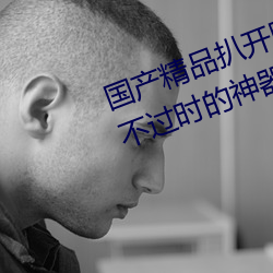 国产精品扒开腿做爽爽爽的视频:永不过时的神器软件!值得大 花名册