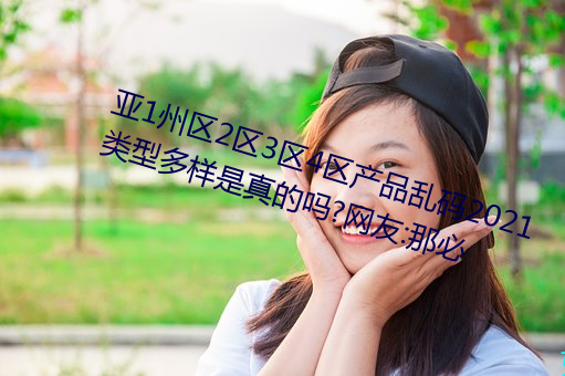 亞1州區2區3區4區産品亂碼2021類型多樣是真的嗎?網友:那必