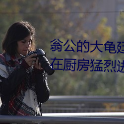 翁公的大龟廷进我身体里 翁公和在厨房猛烈(liè)进行出