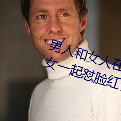 男人和女人在一起怼怼怼的大全(男女一起怼臉紅合集)