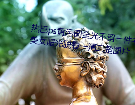 热(rè)巴ps黄污图(tú)全光不留一件(jiàn)衣服 美女服(fú)光脱看一清(qīng)二楚图片(piàn)