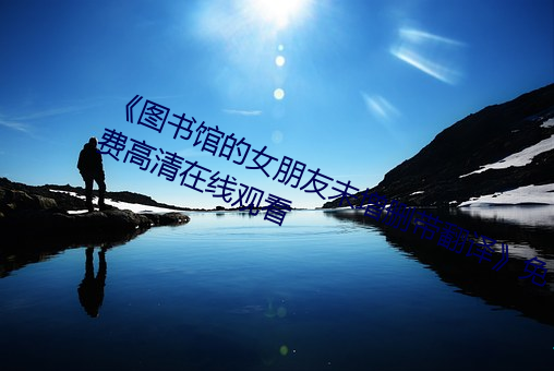 《图书馆的(de)女朋友未增删带翻(fān)译》免(miǎn)费高清(qīng)在(zài)线观看