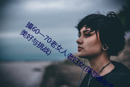 搡60一70老女人老妇女(探寻(xún)晚年生活的美好与(yǔ)挑战)