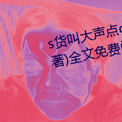 s货叫大声点(diǎn)c懒烂你的sbxs(一(yī)念著)全(quán)文(wén)免费阅(yuè)读