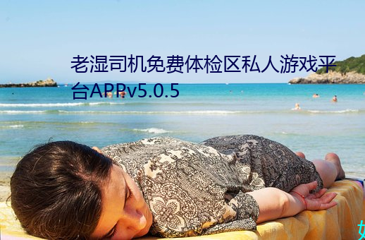 老(老)湿(濕)司机免(免)费(費)体检区(區)私人游戏平台(台)APPv5.0.5