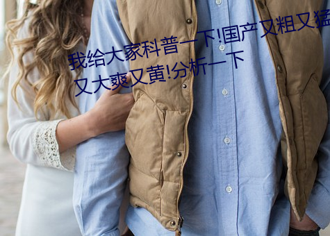 我给(給)大家科普一下!国(國)产又粗又猛又大(大)爽(爽)又黄!分析一下