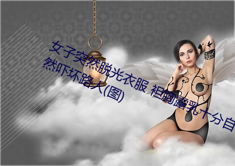 女子突然(rán)脱光衣服 袒胸(xiōng)露乳十分自然吓坏路人(rén)(图(tú))