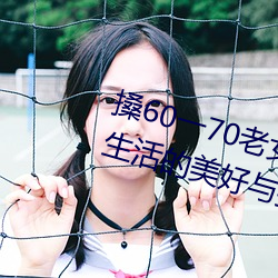 搡(搡)60一70老女人老妇(婦)女(探寻晚(晚)年(年)生涯的优美与(與)挑战)