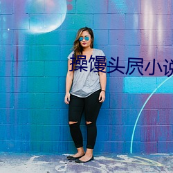 操馒头屄(屄)小说(說)