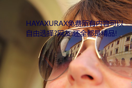 HAYAXURAX免费所有内容可以自由选择?网友:还全都是精品! （言从计听）