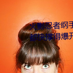 火影忍者纲手(shǒu)污图(她(tā)胸前的衣(yī)服(fú)都快撑得(dé)爆开了(le))