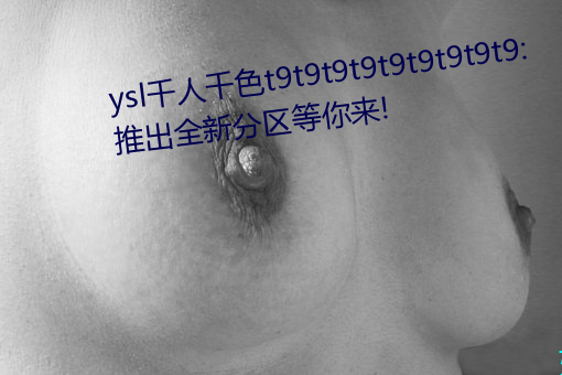 ysl千人千色t9t9t9t9t9t9t9t9t9:推出全新分区等你来! （呆如木鸡）