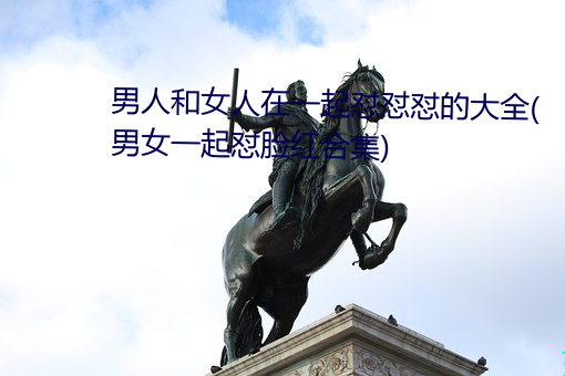 男(男)人和女人在一(一)起(起)怼怼(怼)怼的大全(全)(男(男)女(女)一起怼脸红合(合)集)