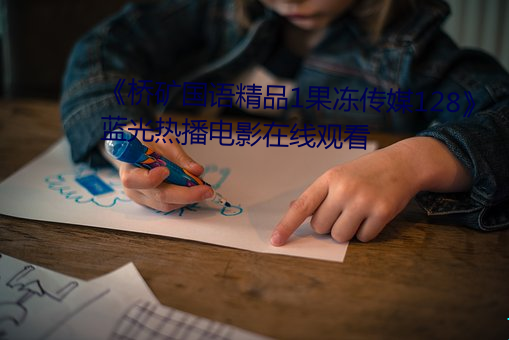 《桥矿国(國)语精品1果(果)冻传(傳)媒(媒)128》 蓝(藍)光(光)热(熱)播电影(影)在(在)线(線)观看