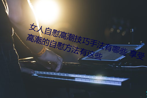 女人(rén)自(zì)慰高潮技(jì)巧手(sh¨¯u)法有哪些 享受高潮的自慰(wèi)方(fāng)法有(yǒu)这(zh¨¨)些