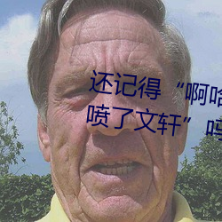 还记得“啊哈～快把跳d关了我都喷了文轩”吗
