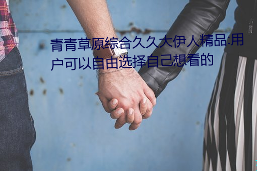 青青草原综合久久大伊人精品:用户可以自由选择自己想看的