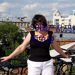 99国(guó)产乱(luàn)码(mǎ)精(jīng)品成人免费自拍视频免费