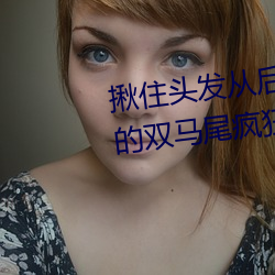 揪住头(頭)发(發)从(從)后面进(進)入*抓住小萝莉的双马尾疯(瘋)狂输出(出)系列(列)