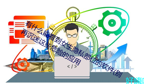 有什么能看到女生隐私部位的软件(别再沉迷这些危险的应用