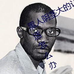 黑人阴茎大的让我每次爱爱都感到不适怎么办 霸业）