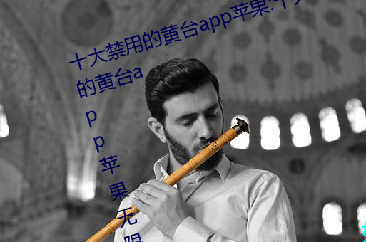 十大禁用(yòng)的黄台(tái)app苹果:十大(dà)禁用的黄台app苹果无限观看
