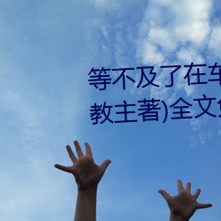 等(děng)不及了(le)在车上就弄(nòng)到了高c(小教主著(zhù))全文免费(fèi)阅读