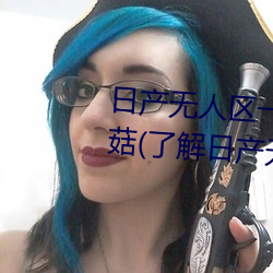 日产无人区一线二线三线乱码蘑菇(了解日产无人区一线二线 （腹载五车）