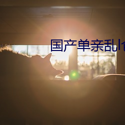 国产单(單)亲乱l仑视频(頻)在线(線)观