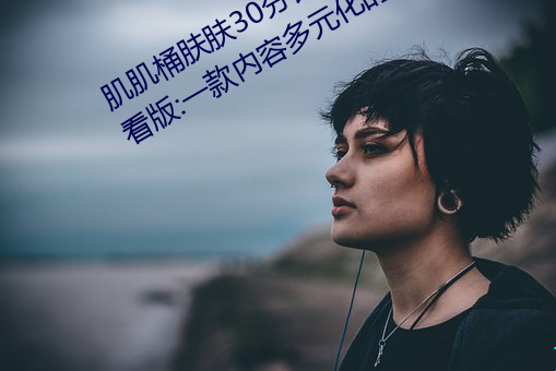 肌肌桶肤肤30分钟软件大全无限制观看版:一款内容多元化的 （槊血满袖）