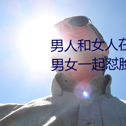 男人和女人在一起怼怼怼的大全(男女一起怼脸红合集) 鞭毛）