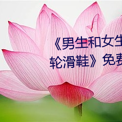 《男生(shēng)和女生一起(q¨«)差差(chà)差30分钟轮滑(huá)鞋¡·免费(fèi)不卡在线观看