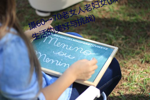 搡60一70老女人(人)老(老)妇女(女)(探(探)寻晚年生涯的美(美)好与挑战)