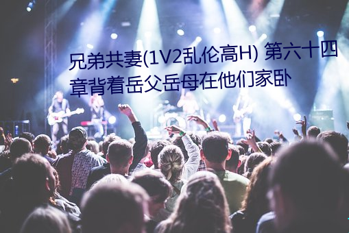 兄弟共妻(1V2乱伦高H) 第六十四章背着岳父岳母在他们家卧 （向壁虚构）