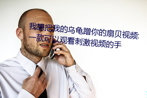我想把我的乌龟蹭你的扇贝视频:一款可以观看刺激视频的手 （龚行天罚）