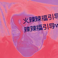 火辣辣福引导welcome无限(xiàn)看(kàn):火(huǒ)辣辣福引导welcome内江市无