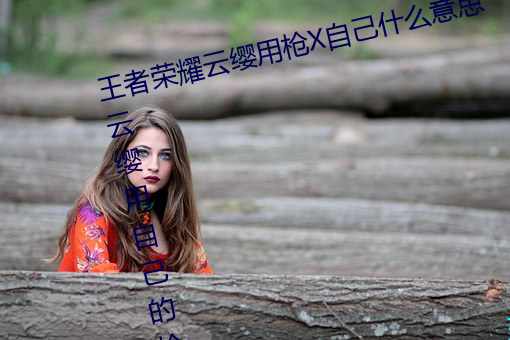 王者荣耀云缨(纓)用枪(槍)X自(自)己(己)什(什)么意思(思) 云缨(纓)用自己的枪(槍)X自(自)己bH什(什)
