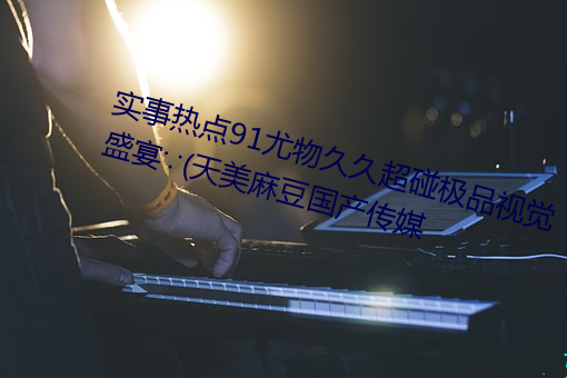 实事热点91尤物久久超碰极品视觉盛宴∵(天美麻豆国产传媒