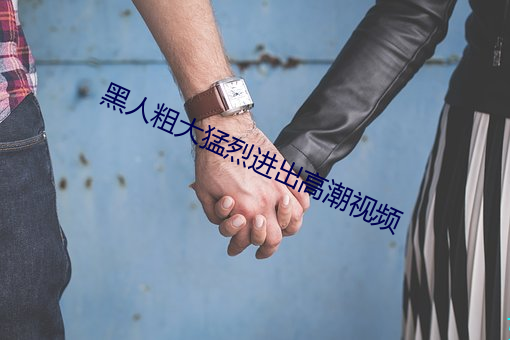 黑人(rén)粗(cū)大(dà)猛(měng)烈进出高潮视频