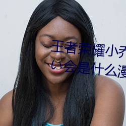 王者荣耀小乔のかんげい歓迎かい会是什么漫画 小乔的欢迎