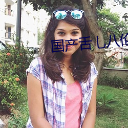 国产(chǎn)舌乚八伦偷品(pǐn)W中