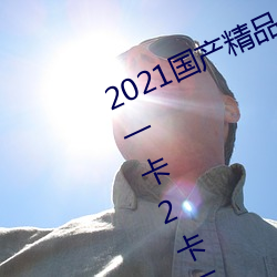 2021国产精(jīng)品一(yī)卡2卡(kǎ)三卡(kǎ)4卡:精品一卡2卡三卡4卡不卡无(wú)限