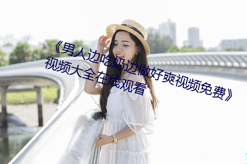 《男人边吃奶边做好爽视频免费》视频大全在线观看
