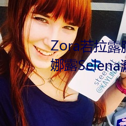 Zora若拉露胸无 码诱 惑套图 PK 娜露Selena漏乳走光私拍照 （鱼目混珠）