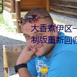 大(dà)香煮伊区一二三四区(q��)2021无限制版重新回归了(le)