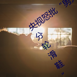 央视怒批“男人和女人在一起差差差30分轮滑鞋”